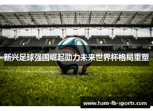 新兴足球强国崛起助力未来世界杯格局重塑 新兴足球强国崛起助力未来世界杯格局重塑